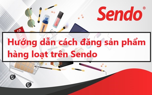 Hướng dẫn cách đăng sản phẩm hàng loạt hiệu quả trên Sendo 