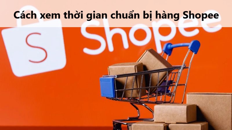 Hướng dẫn cách kiểm tra thời gian chuẩn bị hàng trên Shopee 