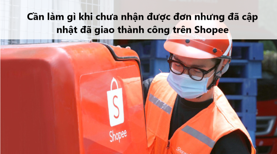 Cần là gì khi chưa nhận được đơn nhưng đã cập nhật đã giao hàng trên Shopee