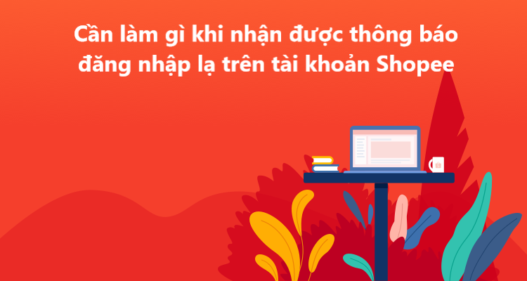 Cần làm gì khi nhận được thông báo đăng nhập lạ trên tài khoản Shopee? 