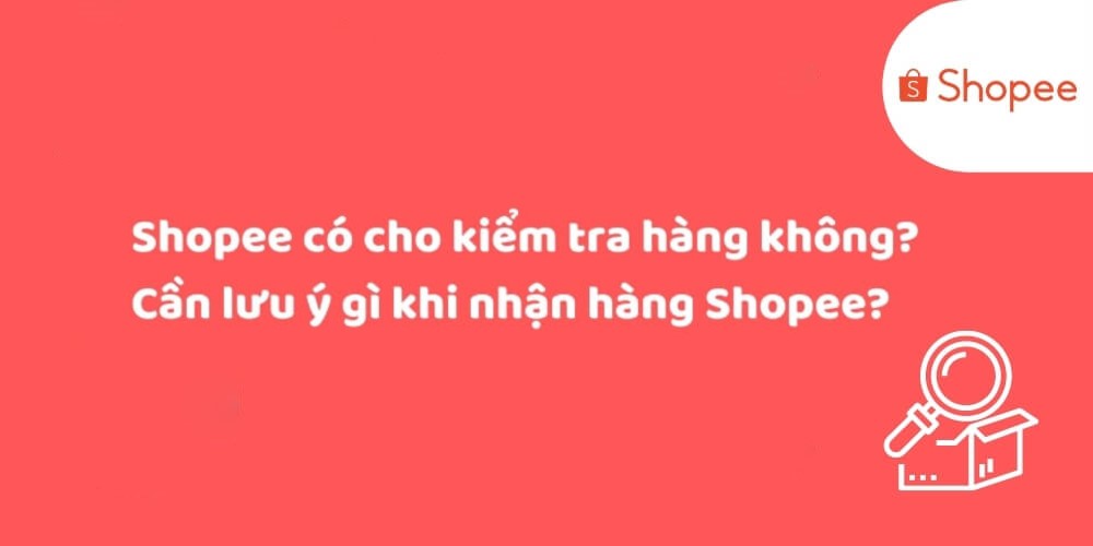 Shopee có cho kiểm tra hàng không? Cần lưu ý những gì khi nhận hàng Shopee